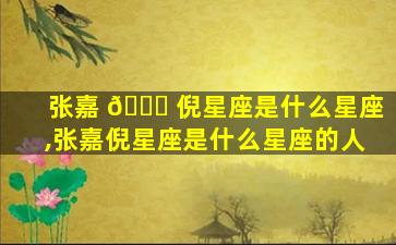 张嘉 🍀 倪星座是什么星座,张嘉倪星座是什么星座的人